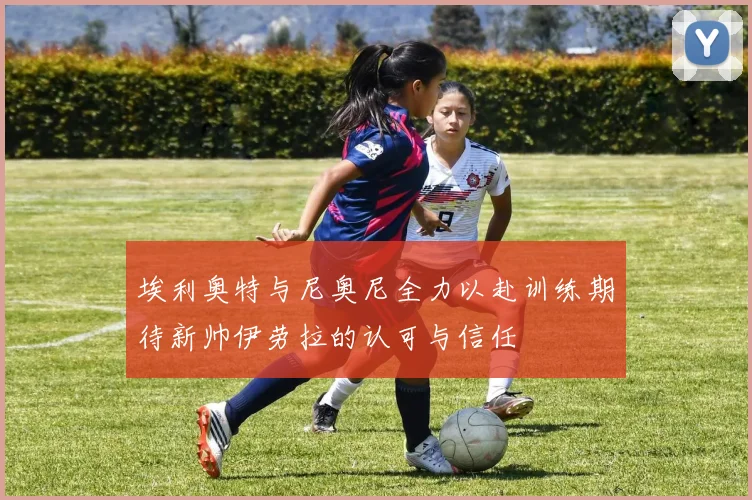 埃利奥特与尼奥尼全力以赴训练期待新帅伊劳拉的认可与信任