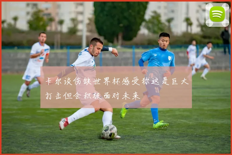 卡尔谈伤缺世界杯感受称这是巨大打击但会积极面对未来