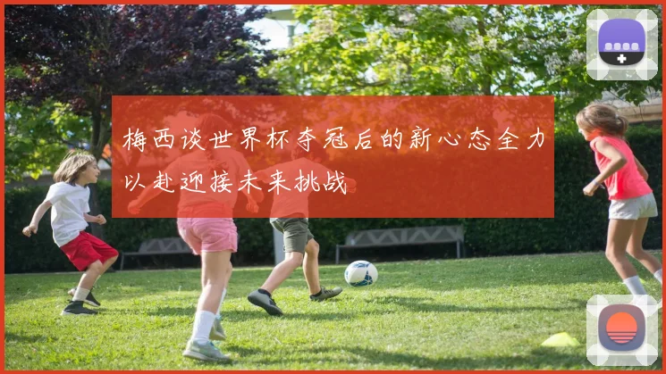 梅西谈世界杯夺冠后的新心态全力以赴迎接未来挑战