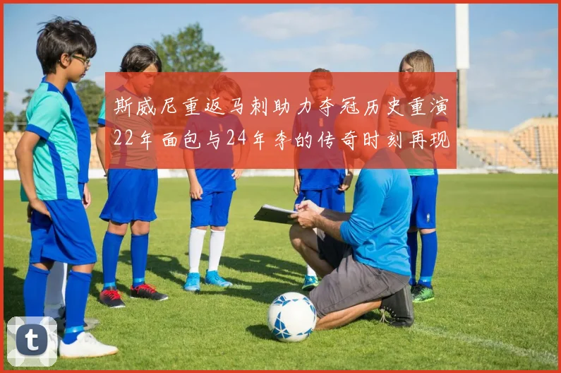 斯威尼重返马刺助力夺冠历史重演22年面包与24年李的传奇时刻再现