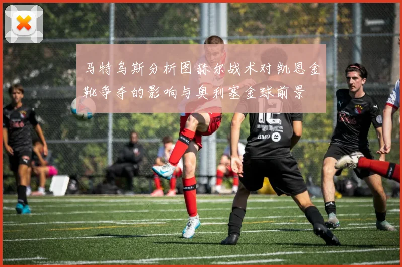 马特乌斯分析图赫尔战术对凯恩金靴争夺的影响与奥利塞金球前景