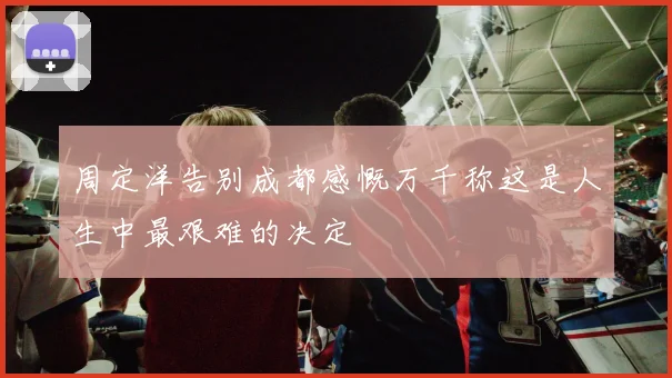 周定洋告别成都感慨万千称这是人生中最艰难的决定