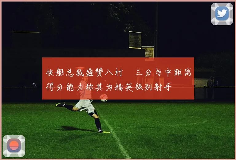 快船总裁盛赞八村塁三分与中距离得分能力称其为精英级别射手