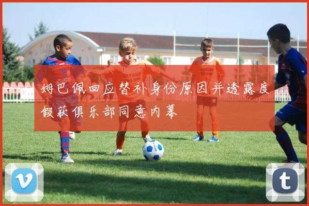 姆巴佩回应替补身份原因并透露度假获俱乐部同意内幕