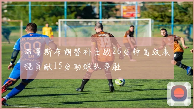 布鲁斯布朗替补出战26分钟高效表现贡献15分助球队争胜