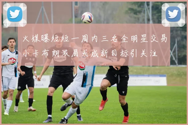 火媒曝短短一周内三名全明星交易小卡布朗浓眉或成新目标引关注