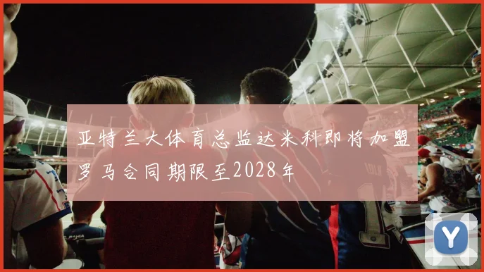 亚特兰大体育总监达米科即将加盟罗马合同期限至2028年