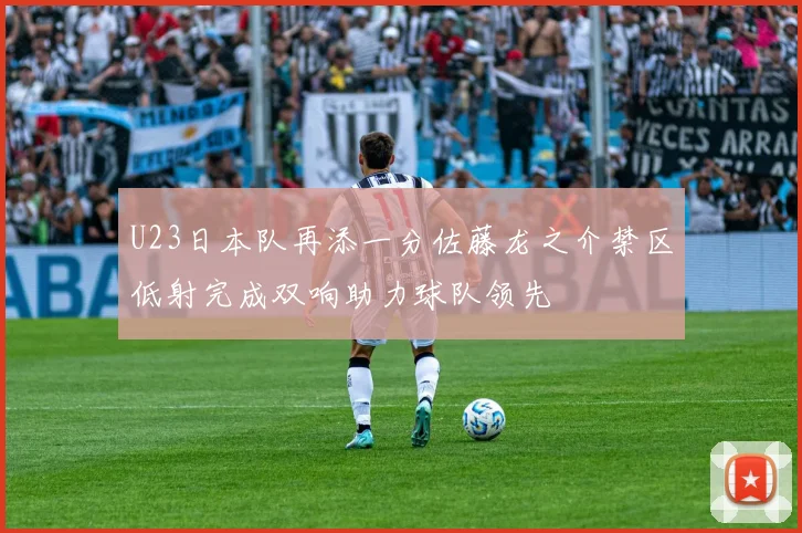 U23日本队再添一分佐藤龙之介禁区低射完成双响助力球队领先