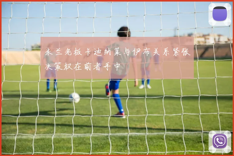 米兰老板卡迪纳莱与伊布关系紧张决策权在前者手中