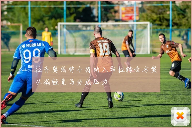 拉齐奥或将小将纳入希拉转会方案以减轻皇马分成压力