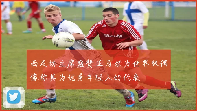 西足协主席盛赞亚马尔为世界级偶像称其为优秀年轻人的代表