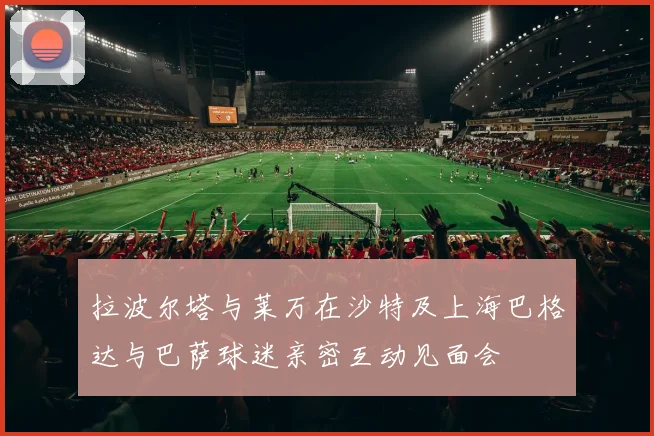 拉波尔塔与莱万在沙特及上海巴格达与巴萨球迷亲密互动见面会