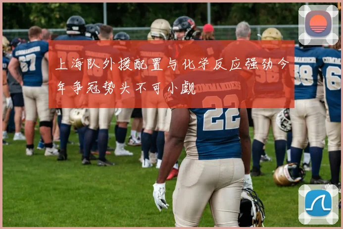 上海队外援配置与化学反应强劲今年争冠势头不可小觑