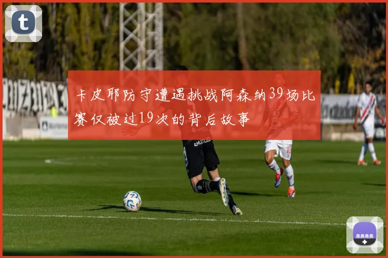卡皮耶防守遭遇挑战阿森纳39场比赛仅被过19次的背后故事