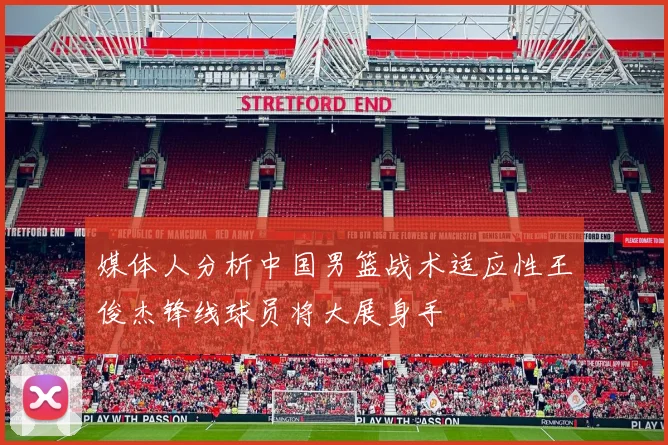 媒体人分析中国男篮战术适应性王俊杰锋线球员将大展身手