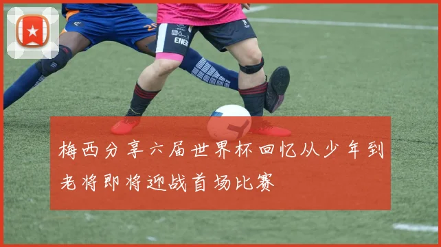 梅西分享六届世界杯回忆从少年到老将即将迎战首场比赛
