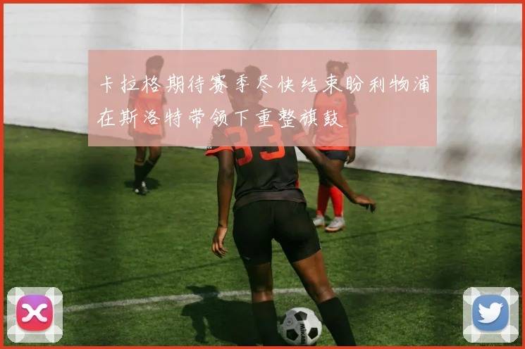 卡拉格期待赛季尽快结束盼利物浦在斯洛特带领下重整旗鼓