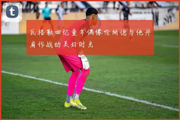 瓦格勒回忆童年偶像伦纳德与他并肩作战的美好时光