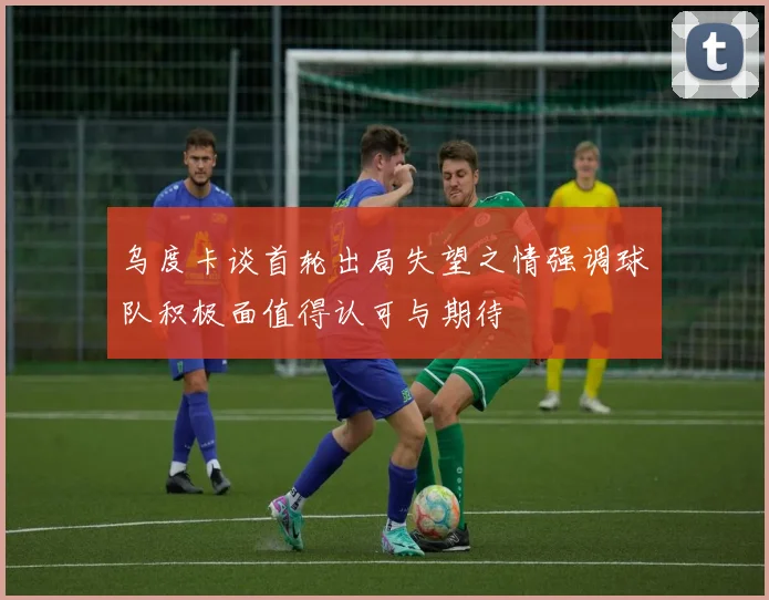 乌度卡谈首轮出局失望之情强调球队积极面值得认可与期待