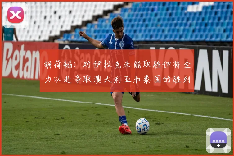 胡荷韬：对伊拉克未能取胜但将全力以赴争取澳大利亚和泰国的胜利