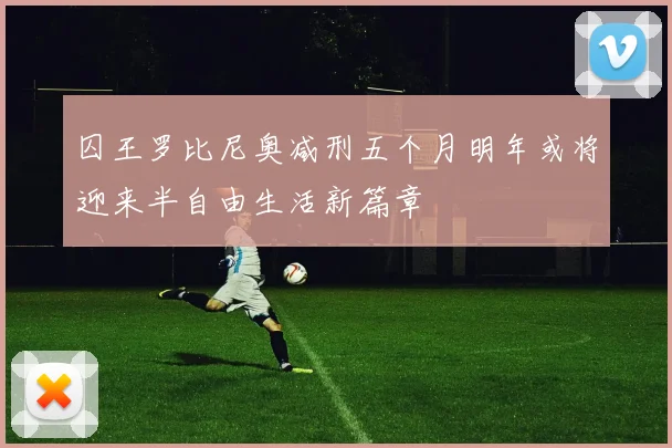 囚王罗比尼奥减刑五个月明年或将迎来半自由生活新篇章